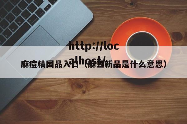 麻痘精国品入口(麻豆新品是什么意思)